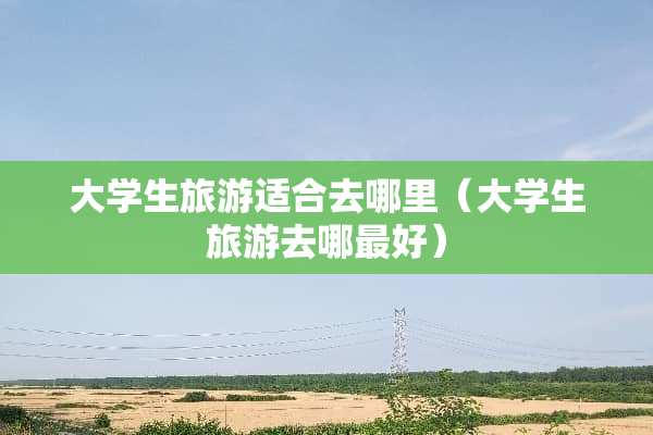 大学生旅游适合去哪里（大学生旅游去哪最好）