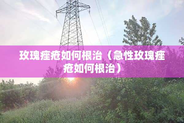 玫瑰痤疮如何根治（急性玫瑰痤疮如何根治）
