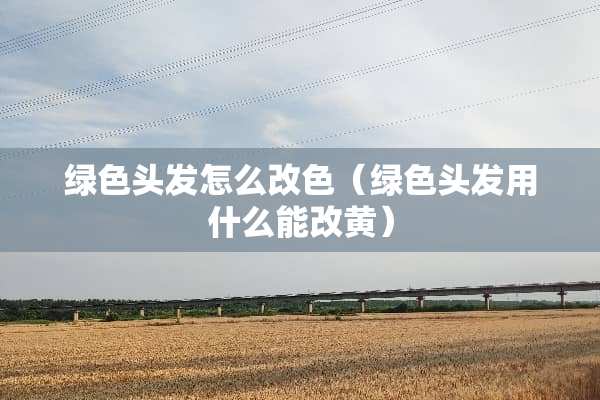 绿色头发怎么改色（绿色头发用什么能改黄）