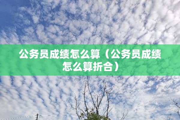 公务员成绩怎么算（公务员成绩怎么算折合）