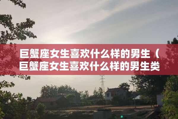 巨蟹座女生喜欢什么样的男生（巨蟹座女生喜欢什么样的男生类型）
