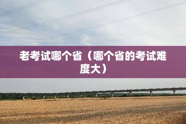 老考试哪个省（哪个省的考试难度大）