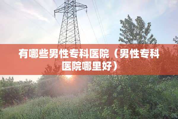 有哪些男性专科医院（男性专科医院哪里好）