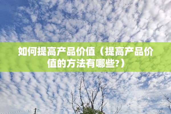 如何提高产品价值（提高产品价值的方法有哪些?）
