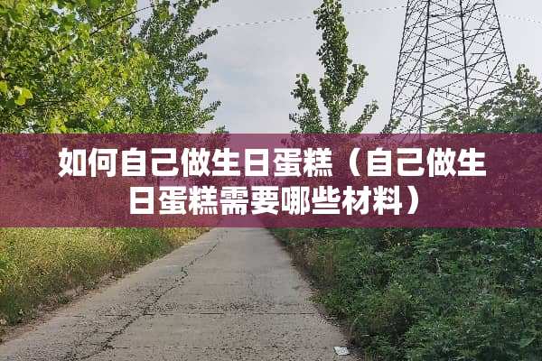 如何自己做生日蛋糕（自己做生日蛋糕需要哪些材料）