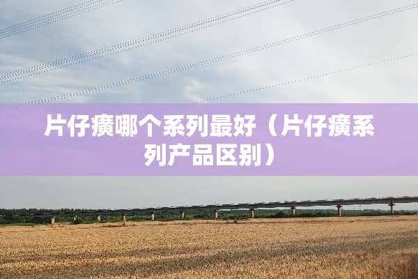 片仔癀哪个系列最好（片仔癀系列产品区别）