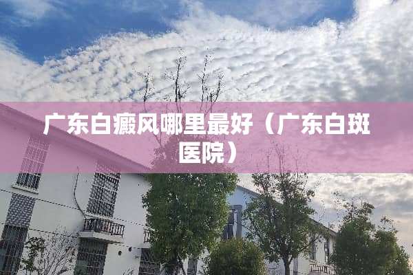 广东白癜风哪里最好（广东白斑医院）