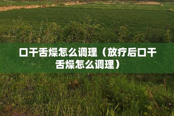 口干舌燥怎么调理（放疗后口干舌燥怎么调理）