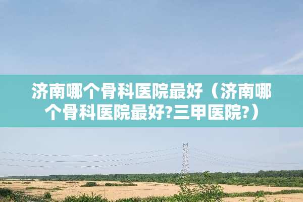 济南哪个骨科医院最好（济南哪个骨科医院最好?三甲医院?）