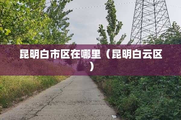 昆明白市区在哪里（昆明白云区）