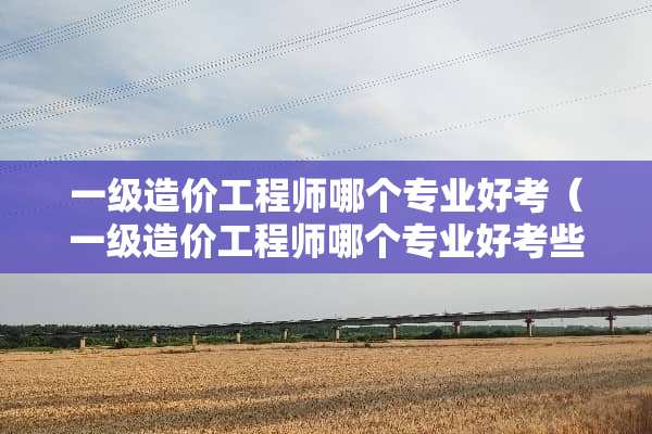一级造价工程师哪个专业好考（一级造价工程师哪个专业好考些）