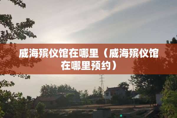 威海殡仪馆在哪里（威海殡仪馆在哪里预约）