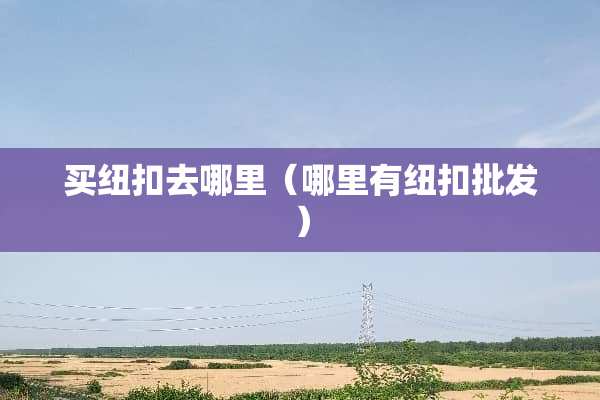 买纽扣去哪里（哪里有纽扣批发）