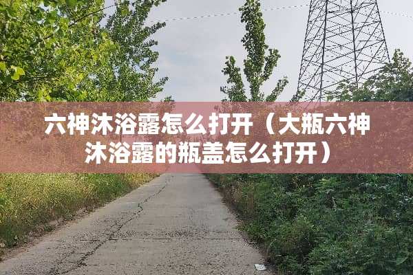 六神沐浴露怎么打开（大瓶六神沐浴露的瓶盖怎么打开）