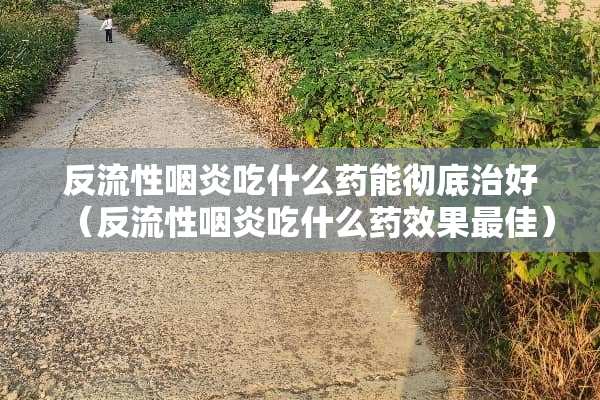 反流性咽炎吃什么药能彻底治好（反流性咽炎吃什么药效果最佳）