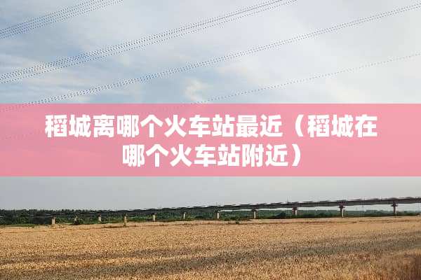 稻城离哪个火车站最近（稻城在哪个火车站附近）