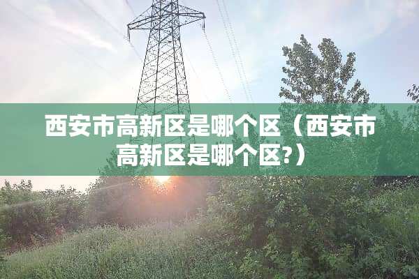 西安市高新区是哪个区（西安市高新区是哪个区?）
