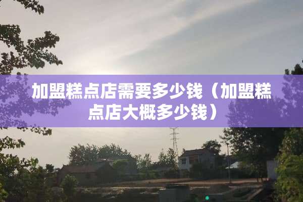 加盟糕点店需要多少钱（加盟糕点店大概多少钱）