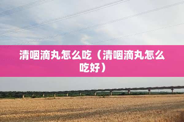 清咽滴丸怎么吃（清咽滴丸怎么吃好）