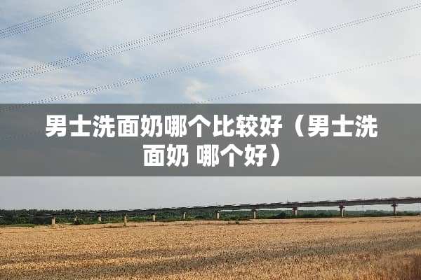男士洗面奶哪个比较好（男士洗面奶 哪个好）
