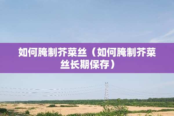 如何腌制芥菜丝（如何腌制芥菜丝长期保存）
