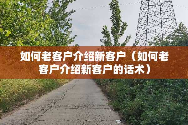 如何老客户介绍新客户（如何老客户介绍新客户的话术）