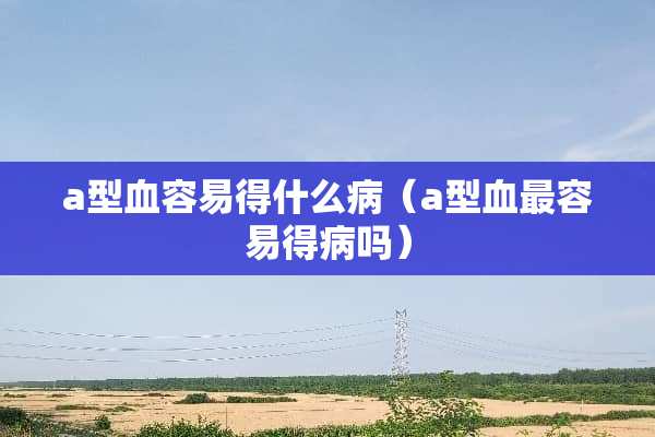 a型血容易得什么病（a型血最容易得病吗）