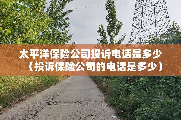 太平洋保险公司投诉电话是多少（投诉保险公司的电话是多少）