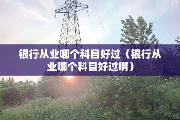银行从业哪个科目好过（银行从业哪个科目好过啊）