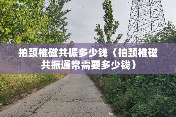 拍颈椎磁共振多少钱（拍颈椎磁共振通常需要多少钱）
