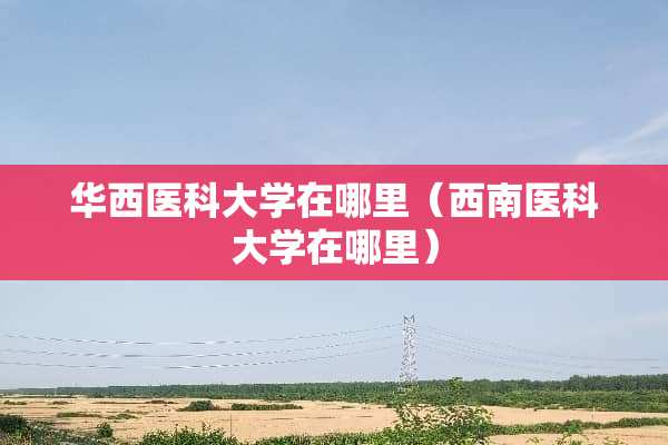 华西医科大学在哪里（西南医科大学在哪里）