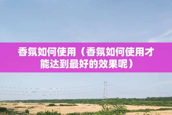 香氛如何使用（香氛如何使用才能达到最好的效果呢）
