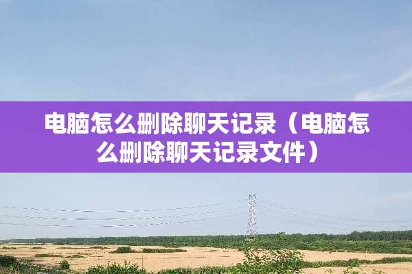 电脑怎么删除聊天记录（电脑怎么删除聊天记录文件）