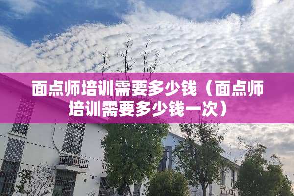 面点师培训需要多少钱（面点师培训需要多少钱一次）