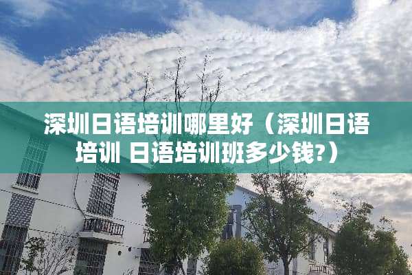 深圳日语培训哪里好（深圳日语培训 日语培训班多少钱?）