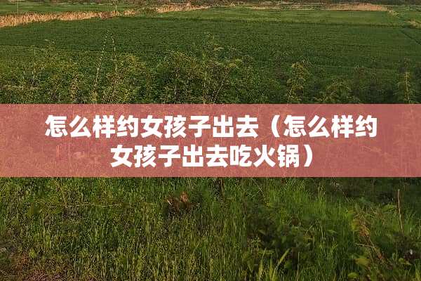 怎么样约女孩子出去（怎么样约女孩子出去吃火锅）