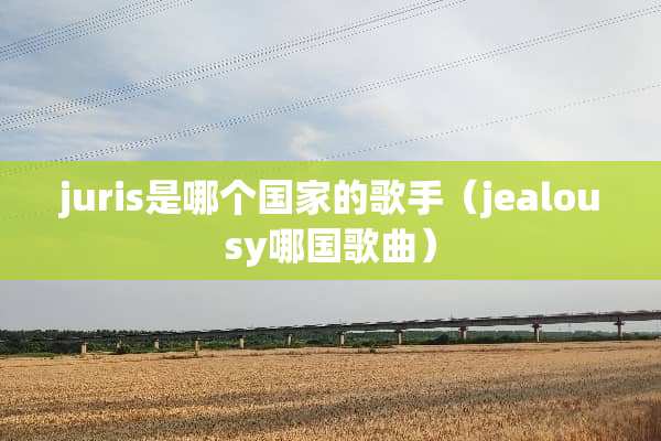 juris是哪个国家的歌手（jealousy哪**曲）