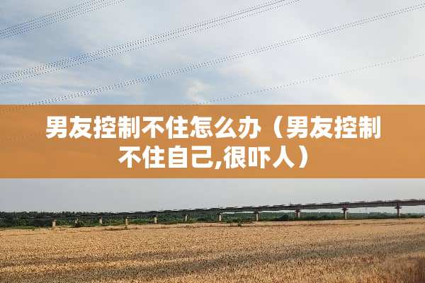 男友控制不住怎么办（男友控制不住自己,很吓人）
