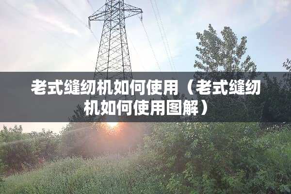 老式缝纫机如何使用（老式缝纫机如何使用图解）
