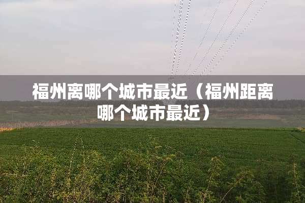 福州离哪个城市最近（福州距离哪个城市最近）