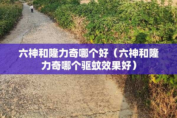 六神和隆力奇哪个好（六神和隆力奇哪个驱蚊效果好）
