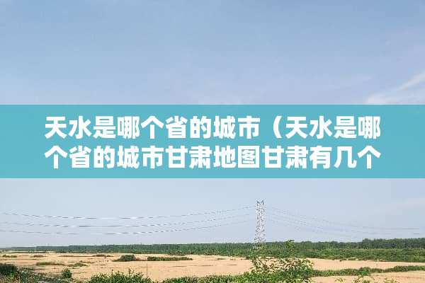 天水是哪个省的城市（天水是哪个省的城市甘肃地图甘肃有几个市）