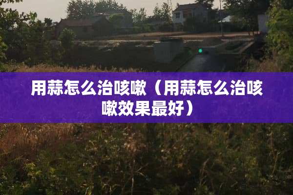 用蒜怎么治咳嗽（用蒜怎么治咳嗽效果最好）