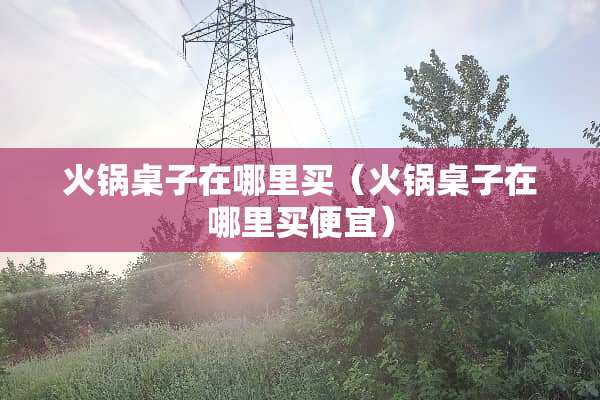 火锅桌子在哪里买（火锅桌子在哪里买便宜）