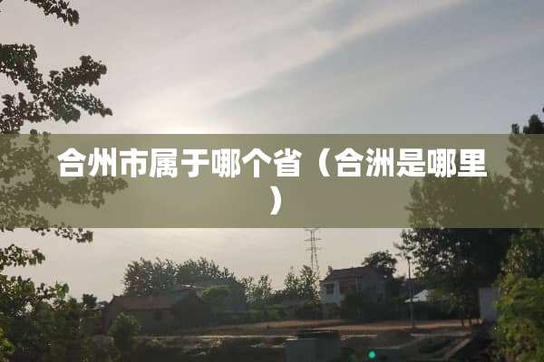 合州市属于哪个省（合洲是哪里）