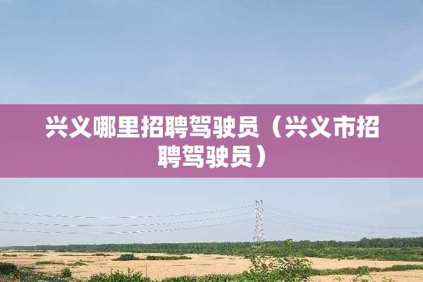兴义哪里招聘驾驶员（兴义市招聘驾驶员）