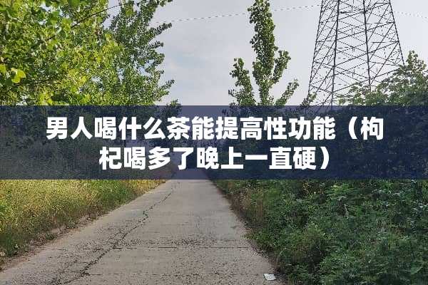 男人喝什么茶能提高性功能（枸杞喝多了晚上一直硬）