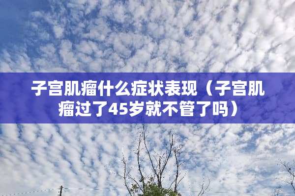 子宫肌瘤什么症状表现（子宫肌瘤过了45岁就不管了吗）