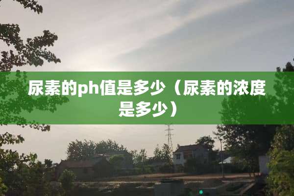 尿素的ph值是多少（尿素的浓度是多少）