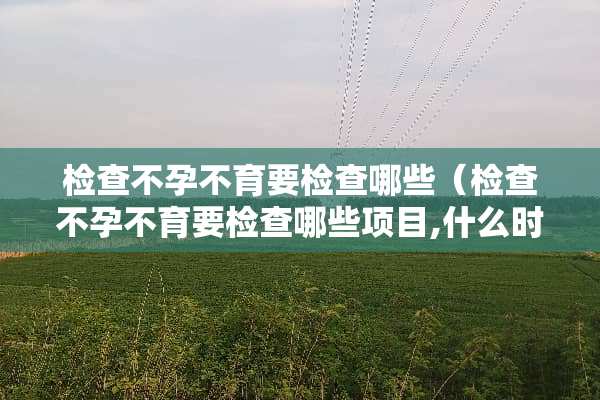检查不孕不育要检查哪些（检查不孕不育要检查哪些项目,什么时间检查好）